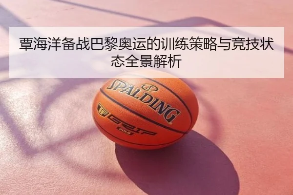 覃海洋备战巴黎奥运的训练策略与竞技状态全景解析