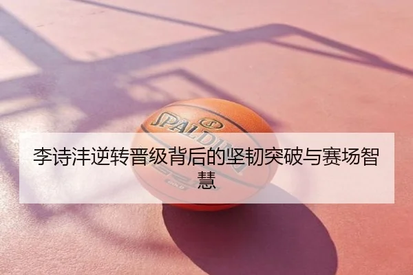 李诗沣逆转晋级背后的坚韧突破与赛场智慧