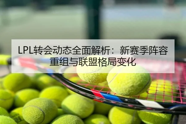 LPL转会动态全面解析：新赛季阵容重组与联盟格局变化