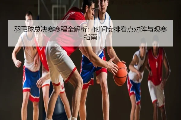 羽毛球总决赛赛程全解析：时间安排看点对阵与观赛指南