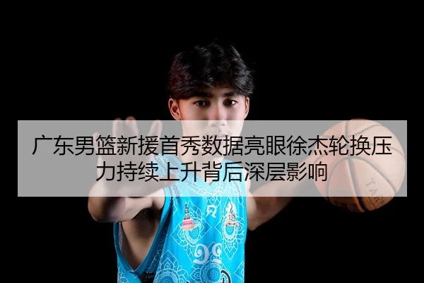 广东男篮新援首秀数据亮眼徐杰轮换压力持续上升背后深层影响