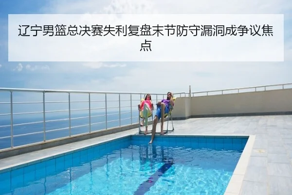 辽宁男篮总决赛失利复盘末节防守漏洞成争议焦点