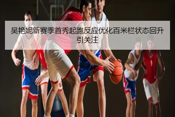 吴艳妮新赛季首秀起跑反应优化百米栏状态回升引关注