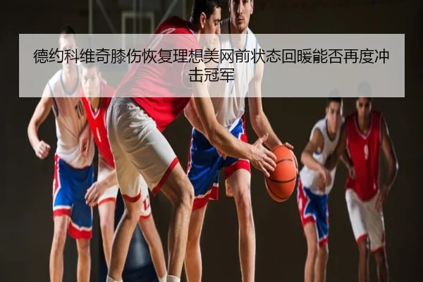 德约科维奇膝伤恢复理想美网前状态回暖能否再度冲击冠军