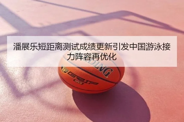 潘展乐短距离测试成绩更新引发中国游泳接力阵容再优化